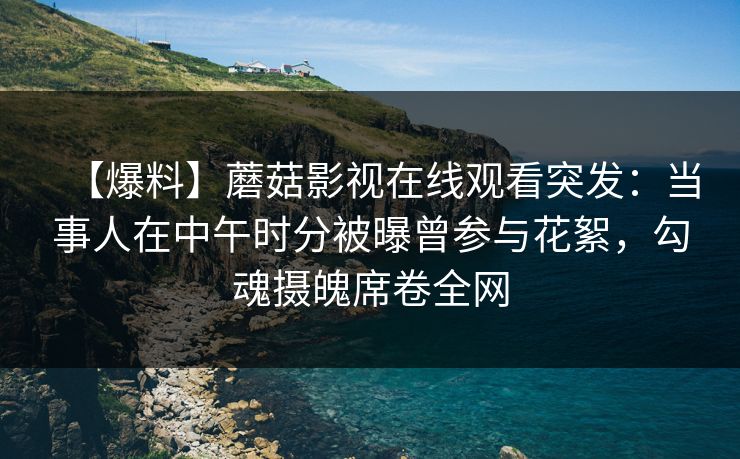 【爆料】蘑菇影视在线观看突发：当事人在中午时分被曝曾参与花絮，勾魂摄魄席卷全网