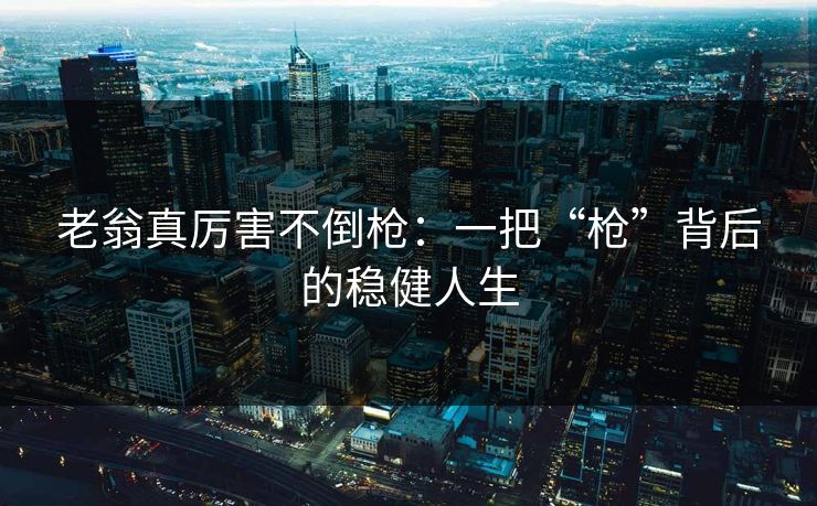 老翁真厉害不倒枪：一把“枪”背后的稳健人生