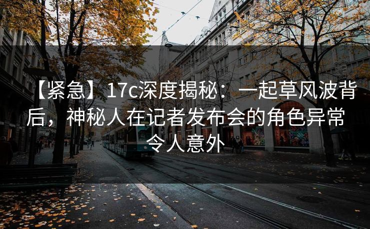 【紧急】17c深度揭秘：一起草风波背后，神秘人在记者发布会的角色异常令人意外