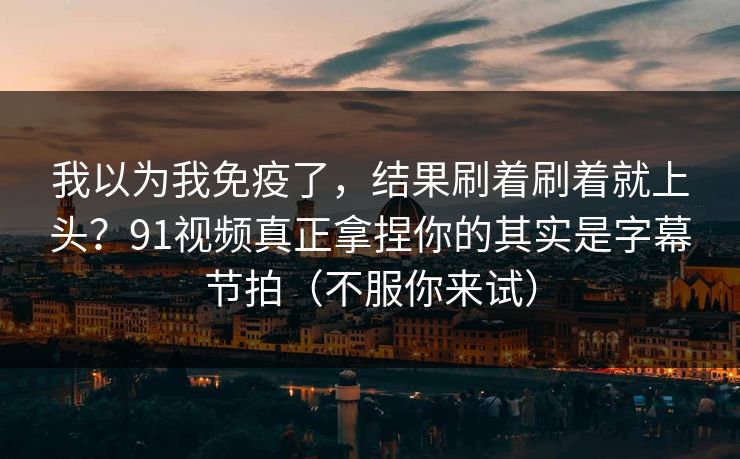 我以为我免疫了,结果刷着刷着就上头?91视频真正拿捏你的其实是字幕节拍(不服你来试) 我以为我免疫了,结果刷着刷着就上头?91视频真正拿捏你的其实是字幕节拍(不服你来试)