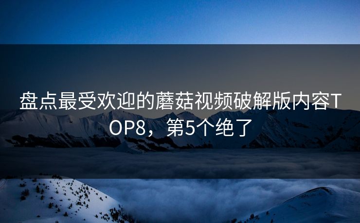 盘点最受欢迎的蘑菇视频破解版内容TOP8，第5个绝了