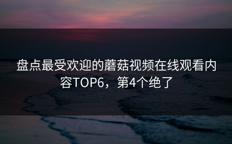 盘点最受欢迎的蘑菇视频在线观看内容TOP6，第4个绝了