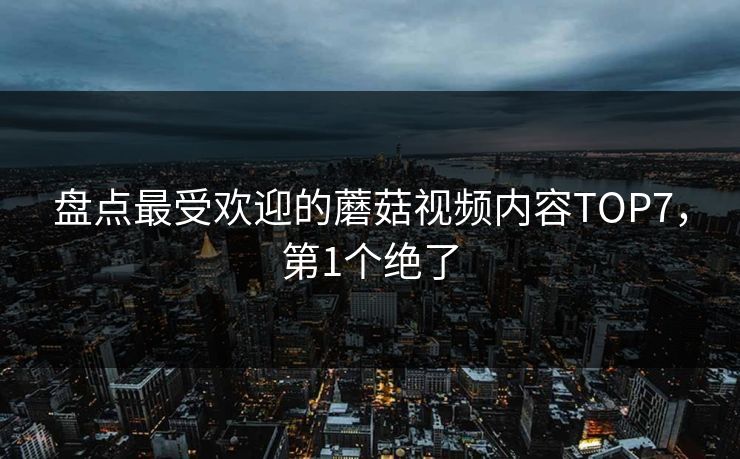 盘点最受欢迎的蘑菇视频内容TOP7，第1个绝了