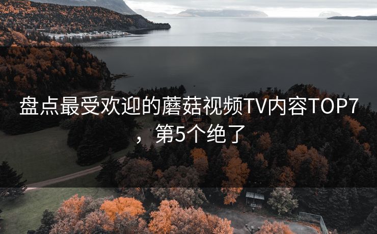 盘点最受欢迎的蘑菇视频TV内容TOP7，第5个绝了