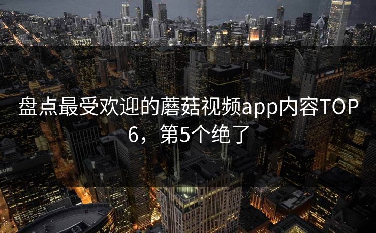 盘点最受欢迎的蘑菇视频app内容TOP6，第5个绝了