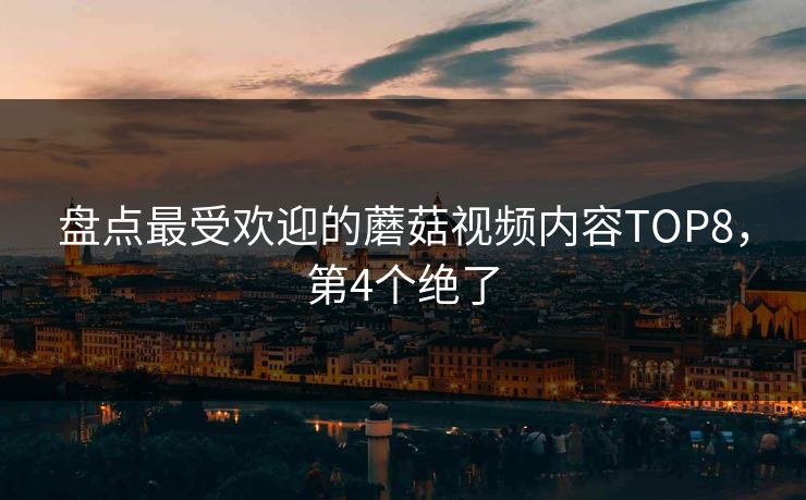 盘点最受欢迎的蘑菇视频内容TOP8，第4个绝了