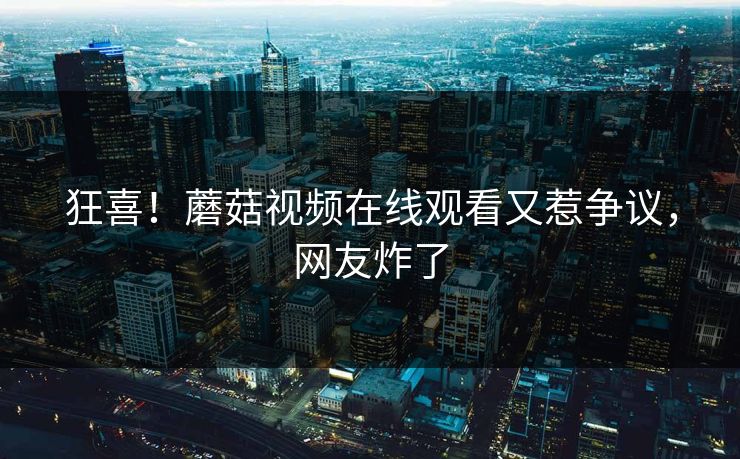 狂喜！蘑菇视频在线观看又惹争议，网友炸了