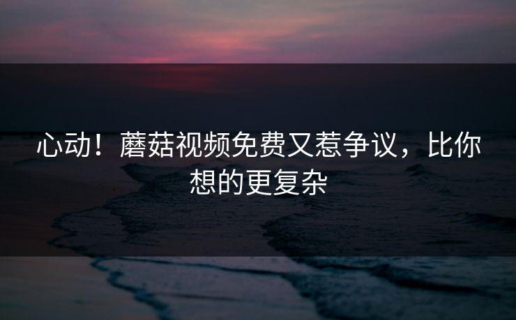心动！蘑菇视频免费又惹争议，比你想的更复杂