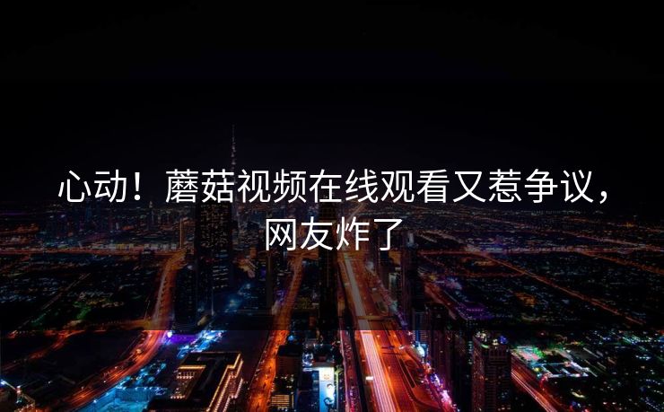 心动！蘑菇视频在线观看又惹争议，网友炸了