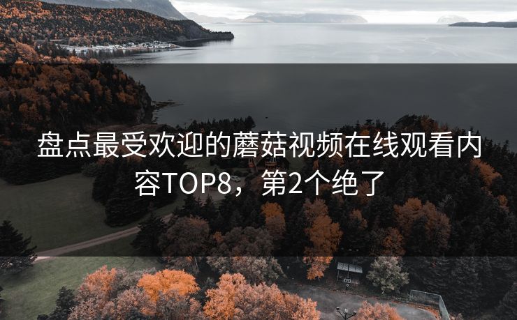 盘点最受欢迎的蘑菇视频在线观看内容TOP8，第2个绝了