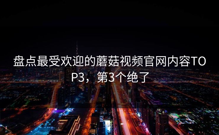 盘点最受欢迎的蘑菇视频官网内容TOP3，第3个绝了