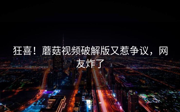 狂喜！蘑菇视频破解版又惹争议，网友炸了