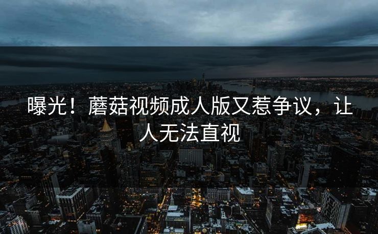 曝光！蘑菇视频成人版又惹争议，让人无法直视