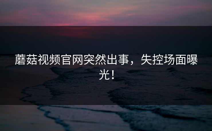 蘑菇视频官网突然出事，失控场面曝光！
