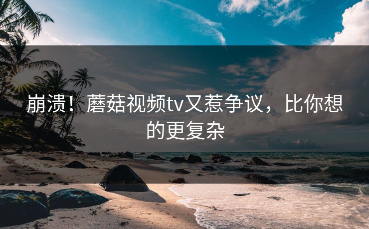 崩溃！蘑菇视频tv又惹争议，比你想的更复杂