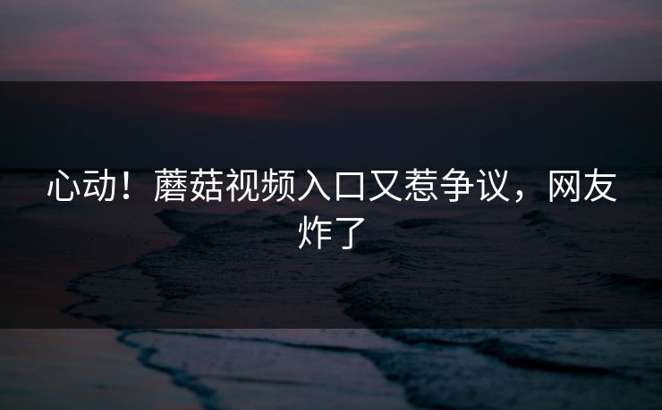 心动！蘑菇视频入口又惹争议，网友炸了