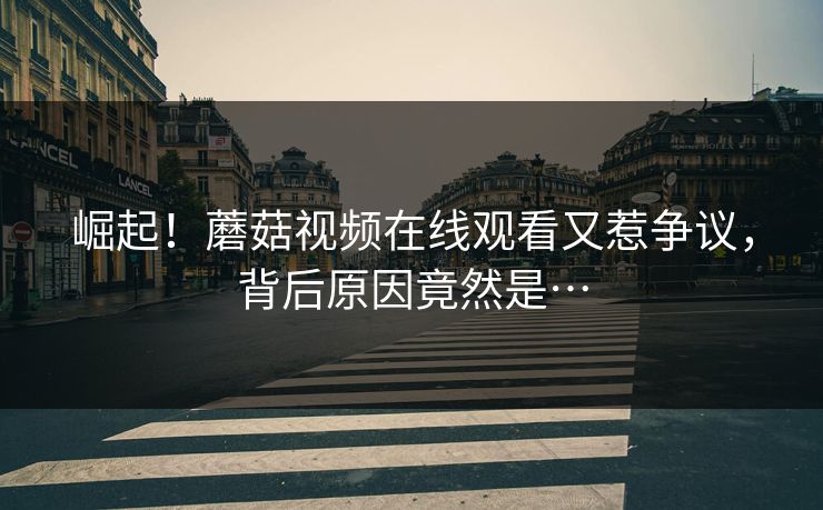 崛起！蘑菇视频在线观看又惹争议，背后原因竟然是…