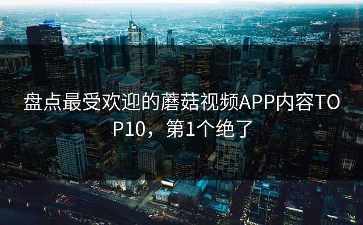 盘点最受欢迎的蘑菇视频APP内容TOP10，第1个绝了