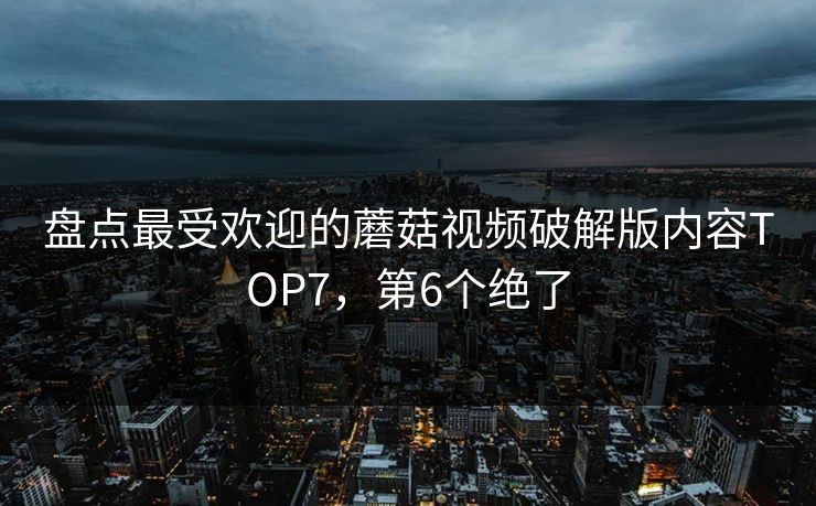 盘点最受欢迎的蘑菇视频破解版内容TOP7，第6个绝了