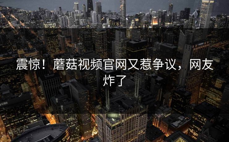 震惊！蘑菇视频官网又惹争议，网友炸了