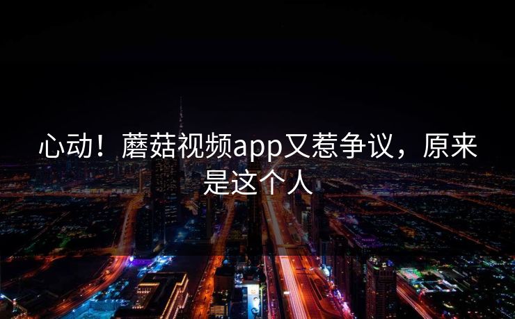 心动！蘑菇视频app又惹争议，原来是这个人