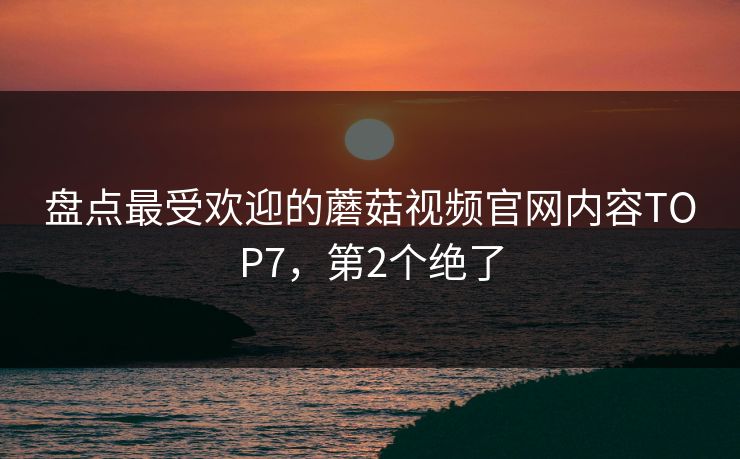 盘点最受欢迎的蘑菇视频官网内容TOP7，第2个绝了