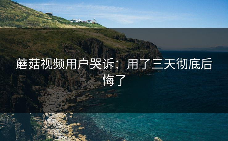 蘑菇视频用户哭诉：用了三天彻底后悔了