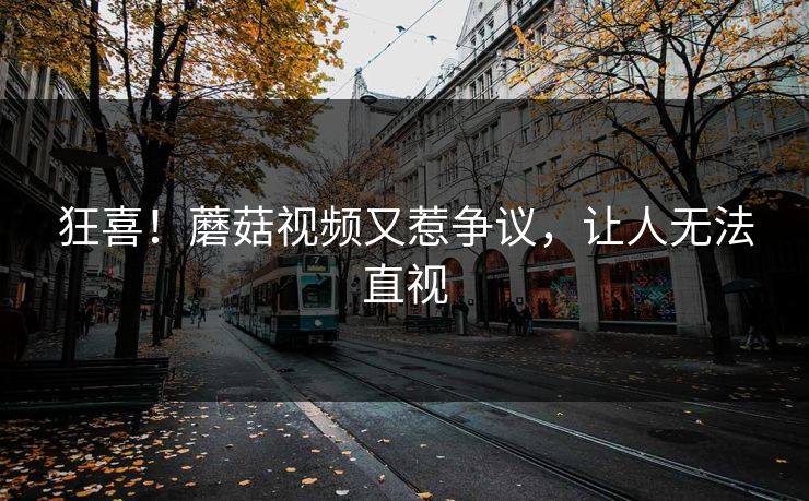 狂喜！蘑菇视频又惹争议，让人无法直视