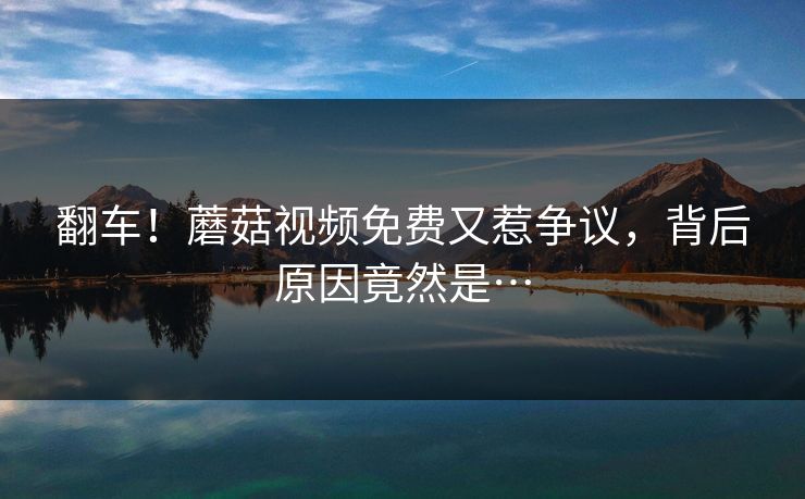 翻车！蘑菇视频免费又惹争议，背后原因竟然是…