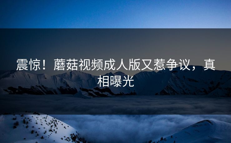 震惊！蘑菇视频成人版又惹争议，真相曝光