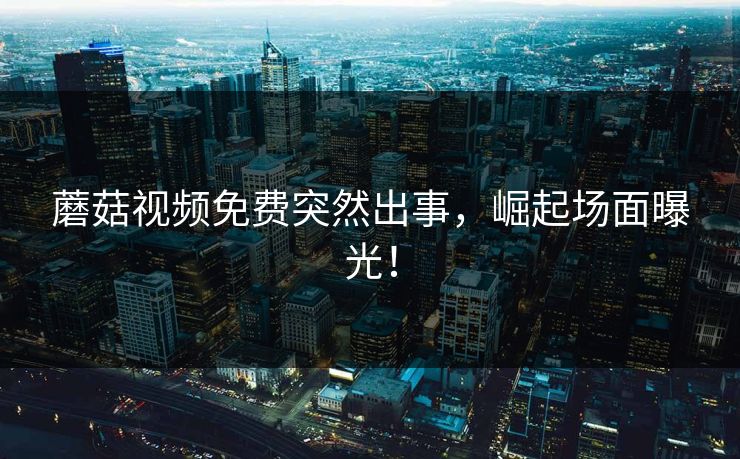 蘑菇视频免费突然出事，崛起场面曝光！