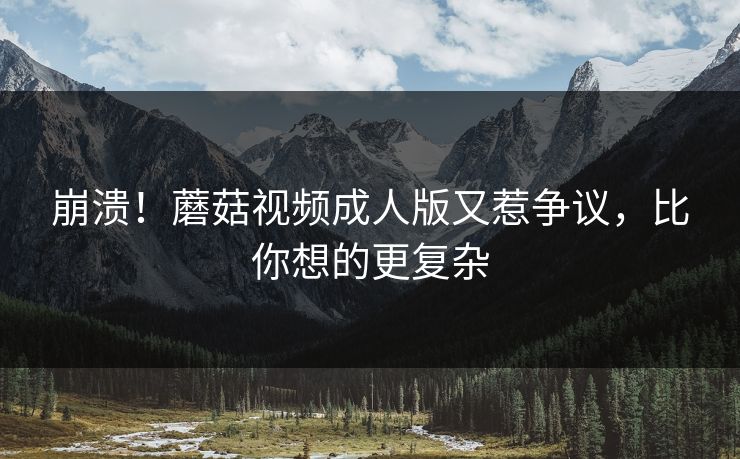 崩溃！蘑菇视频成人版又惹争议，比你想的更复杂