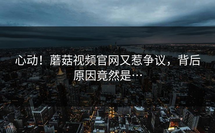 心动！蘑菇视频官网又惹争议，背后原因竟然是…