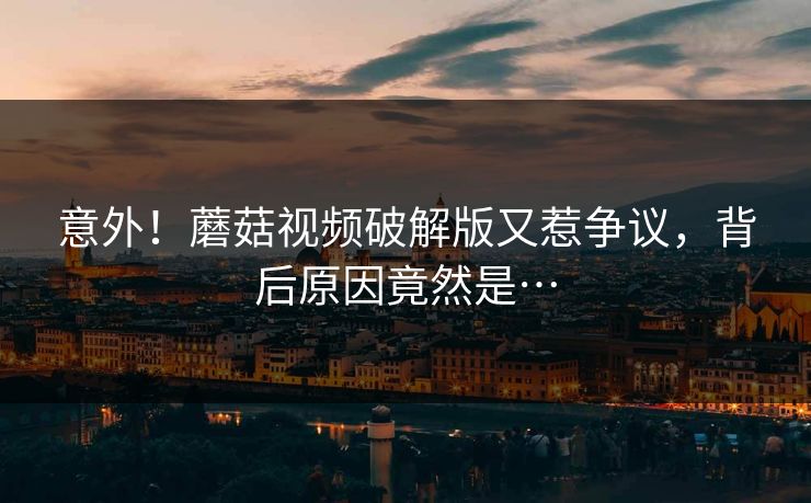 意外！蘑菇视频破解版又惹争议，背后原因竟然是…