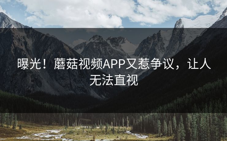 曝光！蘑菇视频APP又惹争议，让人无法直视