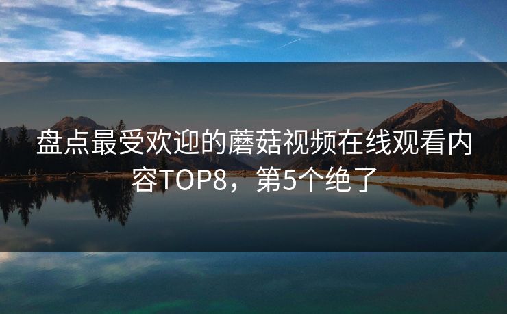 盘点最受欢迎的蘑菇视频在线观看内容TOP8，第5个绝了