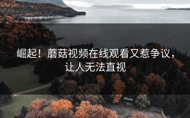 崛起！蘑菇视频在线观看又惹争议，让人无法直视