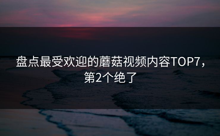 盘点最受欢迎的蘑菇视频内容TOP7，第2个绝了