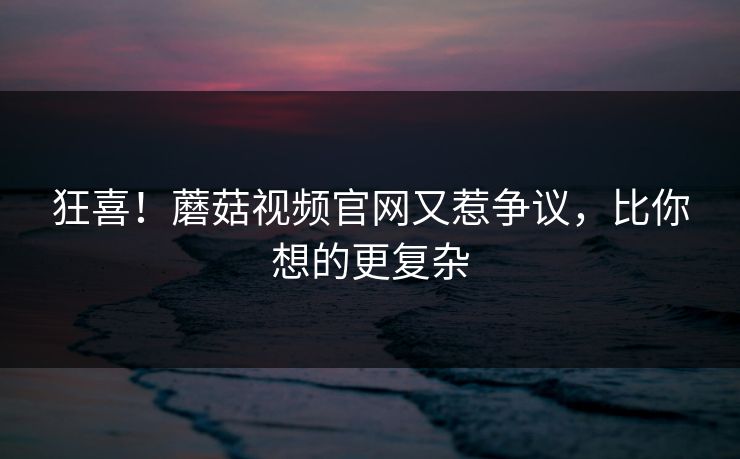 狂喜！蘑菇视频官网又惹争议，比你想的更复杂
