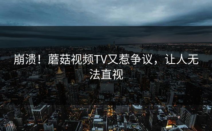 崩溃！蘑菇视频TV又惹争议，让人无法直视