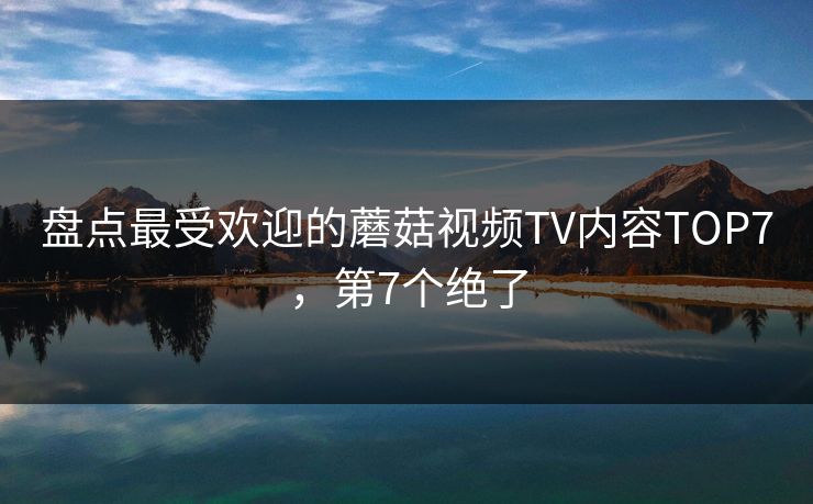 盘点最受欢迎的蘑菇视频TV内容TOP7，第7个绝了