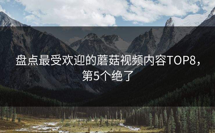 盘点最受欢迎的蘑菇视频内容TOP8，第5个绝了