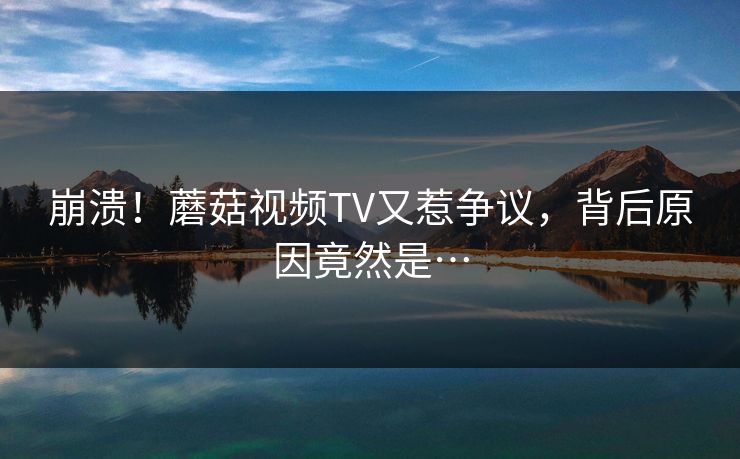 崩溃！蘑菇视频TV又惹争议，背后原因竟然是…