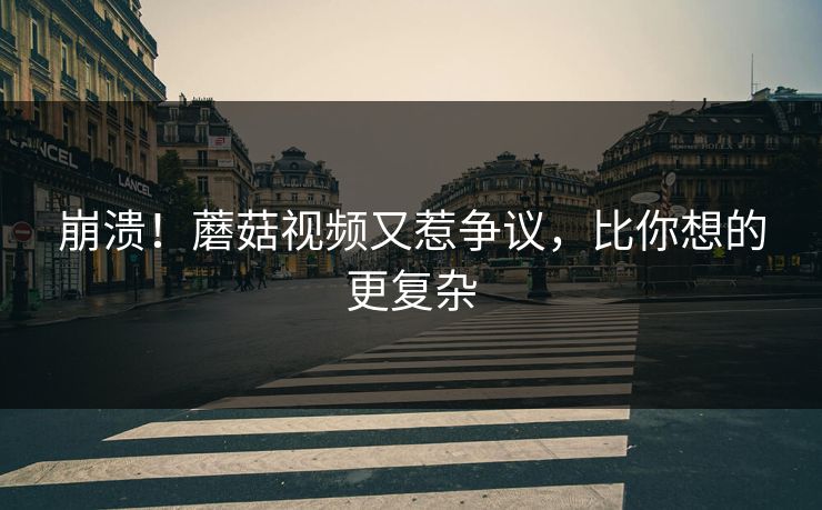 崩溃！蘑菇视频又惹争议，比你想的更复杂