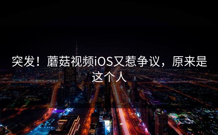 突发！蘑菇视频iOS又惹争议，原来是这个人