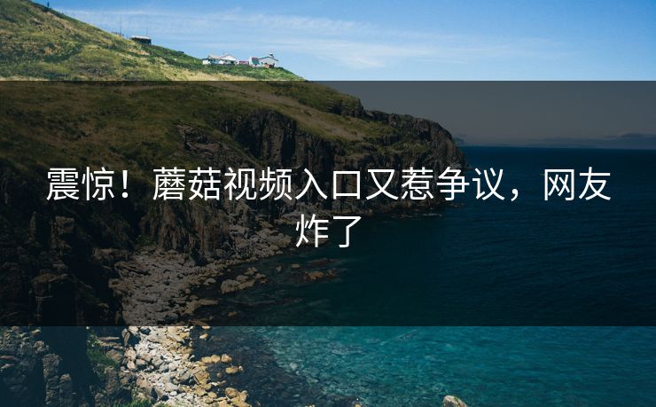 震惊！蘑菇视频入口又惹争议，网友炸了