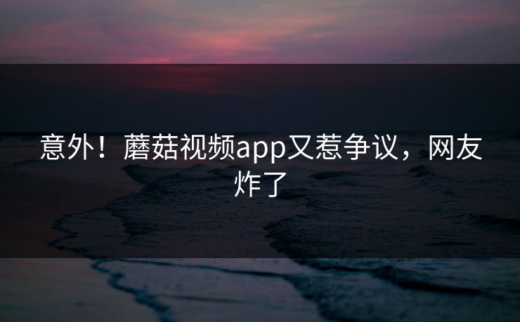 意外！蘑菇视频app又惹争议，网友炸了