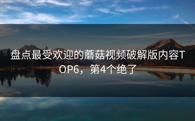 盘点最受欢迎的蘑菇视频破解版内容TOP6，第4个绝了