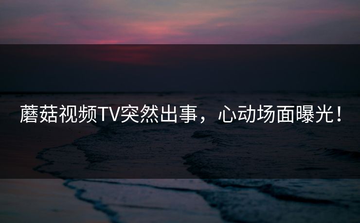 蘑菇视频TV突然出事，心动场面曝光！
