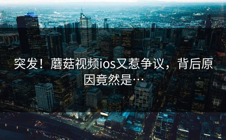 突发！蘑菇视频ios又惹争议，背后原因竟然是…
